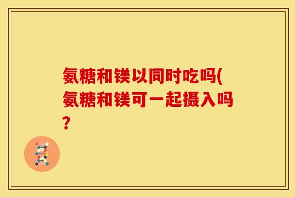 氨糖和镁以同时吃吗(氨糖和镁可一起摄入吗? 氨糖和镁以同时吃吗(氨糖和镁可一起摄入吗?