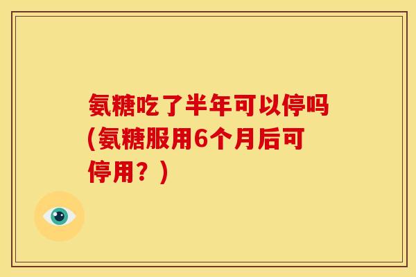 氨糖吃了半年可以停吗(氨糖服用6个月后可停用？)