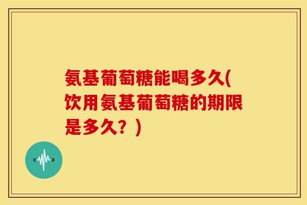 氨基葡萄糖能喝多久(饮用氨基葡萄糖的期限是多久？)