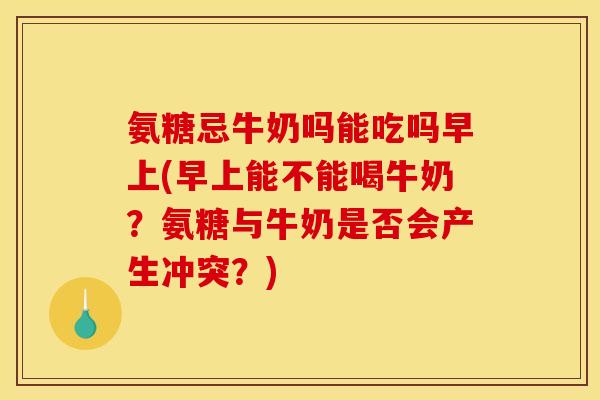 氨糖忌牛奶吗能吃吗早上(早上能不能喝牛奶？氨糖与牛奶是否会产生冲突？)