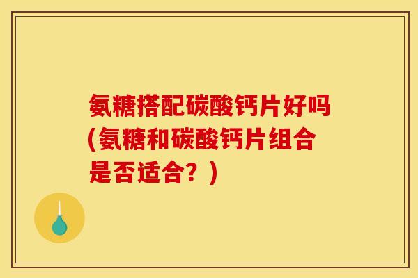 氨糖搭配碳酸钙片好吗(氨糖和碳酸钙片组合是否适合？)
