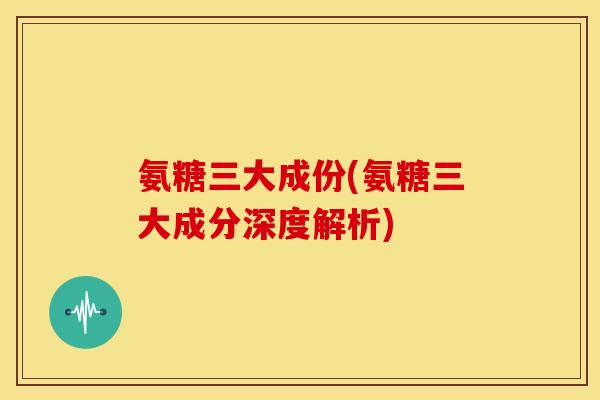 氨糖三大成份(氨糖三大成分深度解析)
