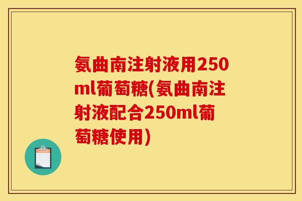 氨曲南注射液用250ml葡萄糖(氨曲南注射液配合250ml葡萄糖使用) 氨曲南注射液用250ml葡萄糖(氨曲南注射液配合250ml葡萄糖使用)
