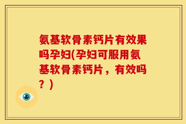 氨基软骨素钙片有效果吗孕妇(孕妇可服用氨基软骨素钙片，有效吗？)