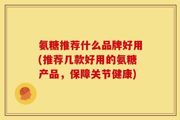 氨糖推荐什么品牌好用(推荐几款好用的氨糖产品，保障关节健康)
