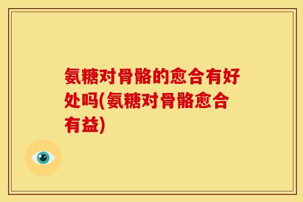 氨糖对骨骼的愈合有好处吗(氨糖对骨骼愈合有益)