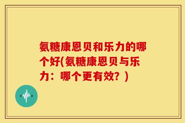 氨糖康恩贝和乐力的哪个好(氨糖康恩贝与乐力:哪个更有效?) 氨糖康恩贝和乐力的哪个好(氨糖康恩贝与乐力:哪个更有效?)