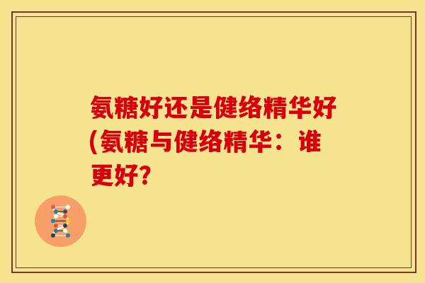 氨糖好还是健络精华好(氨糖与健络精华:谁更好? 氨糖好还是健络精华好(氨糖与健络精华:谁更好?