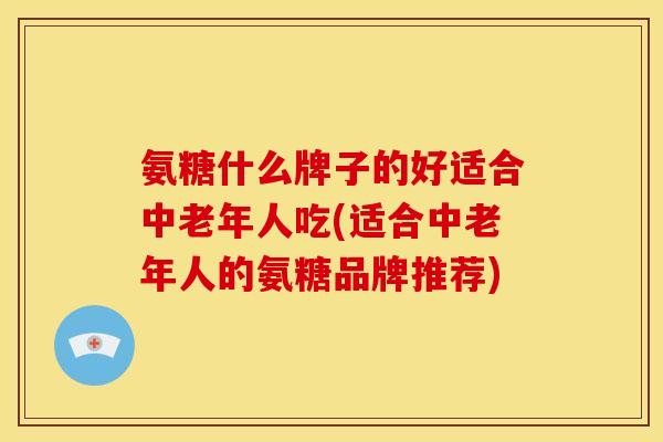 氨糖什么牌子的好适合中老年人吃(适合中老年人的氨糖品牌推荐)