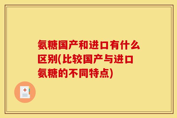 氨糖国产和进口有什么区别(比较国产与进口氨糖的不同特点) 氨糖国产和进口有什么区别(比较国产与进口氨糖的不同特点)