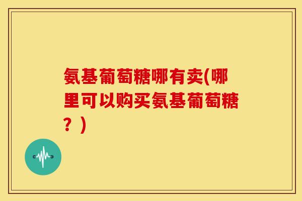 氨基葡萄糖哪有卖(哪里可以购买氨基葡萄糖?) 氨基葡萄糖哪有卖(哪里可以购买氨基葡萄糖?)
