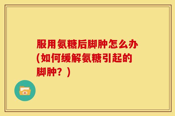 服用氨糖后脚肿怎么办(如何缓解氨糖引起的脚肿？)