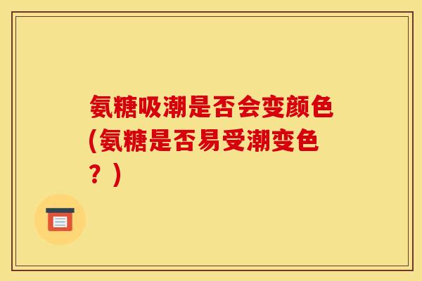 氨糖吸潮是否会变颜色(氨糖是否易受潮变色？)