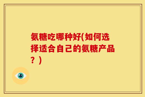 氨糖吃哪种好(如何选择适合自己的氨糖产品？)