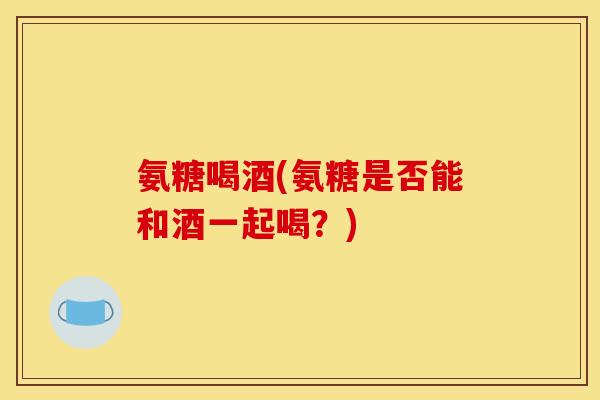 氨糖喝酒(氨糖是否能和酒一起喝？)