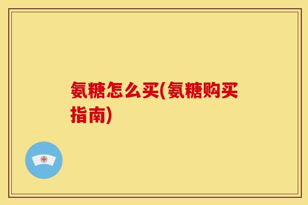 氨糖怎么买(氨糖购买指南)