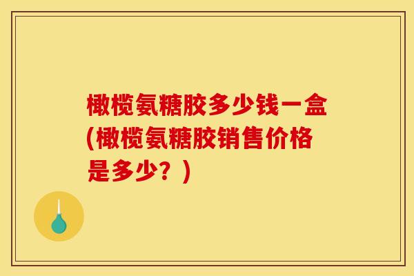 橄榄氨糖胶多少钱一盒(橄榄氨糖胶销售价格是多少？)