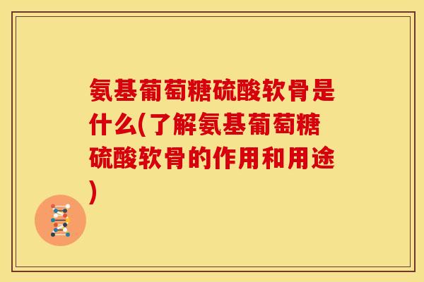 氨基葡萄糖硫酸软骨是什么(了解氨基葡萄糖硫酸软骨的作用和用途)