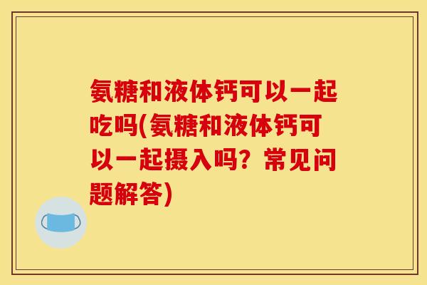 氨糖和液体钙可以一起吃吗(氨糖和液体钙可以一起摄入吗?常见问题解答) 氨糖和液体钙可以一起吃吗(氨糖和液体钙可以一起摄入吗?常见问题解答)