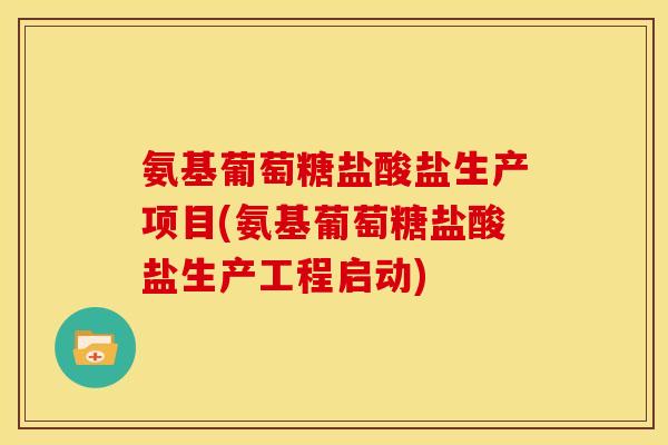 氨基葡萄糖盐酸盐生产项目(氨基葡萄糖盐酸盐生产工程启动)