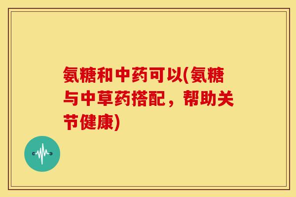 氨糖和中药可以(氨糖与中草药搭配，帮助关节健康)