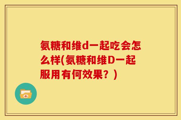 氨糖和维d一起吃会怎么样(氨糖和维D一起服用有何效果？)