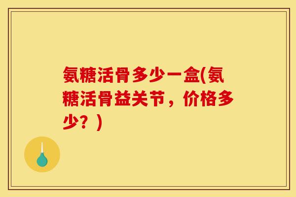 氨糖活骨多少一盒(氨糖活骨益关节，价格多少？)