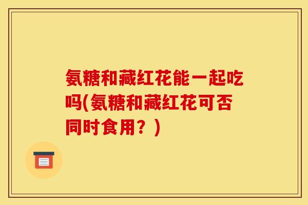 氨糖和藏红花能一起吃吗(氨糖和藏红花可否同时食用？)