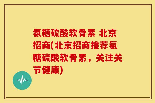 氨糖硫酸软骨素 北京招商(北京招商推荐氨糖硫酸软骨素，关注关节健康)