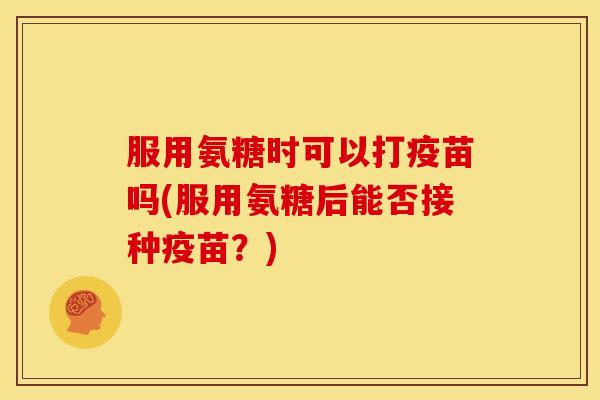 服用氨糖时可以打疫苗吗(服用氨糖后能否接种疫苗?) 服用氨糖时可以打疫苗吗(服用氨糖后能否接种疫苗?)