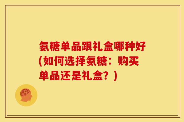 氨糖单品跟礼盒哪种好(如何选择氨糖：购买单品还是礼盒？)