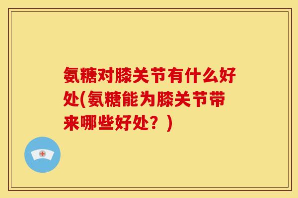 氨糖对膝关节有什么好处(氨糖能为膝关节带来哪些好处？)