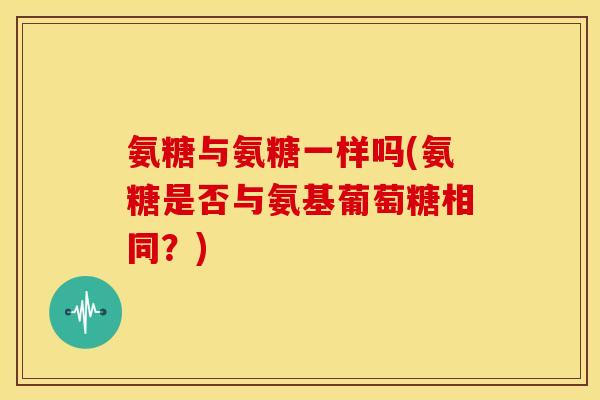 氨糖与氨糖一样吗(氨糖是否与氨基葡萄糖相同？)