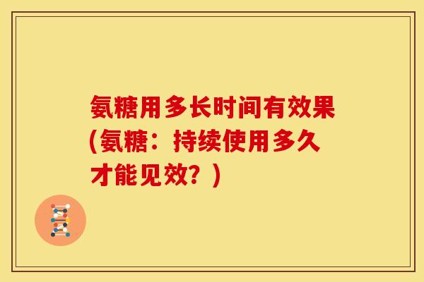 氨糖用多长时间有效果(氨糖：持续使用多久才能见效？)