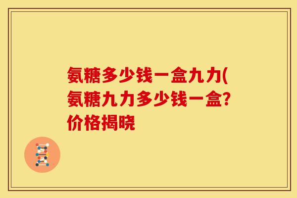 氨糖多少钱一盒九力(氨糖九力多少钱一盒？价格揭晓