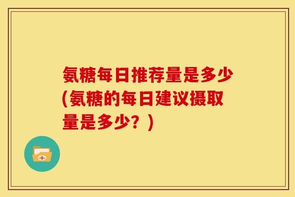 氨糖每日推荐量是多少(氨糖的每日建议摄取量是多少？)