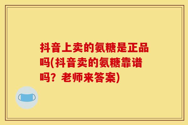 抖音上卖的氨糖是正品吗(抖音卖的氨糖靠谱吗？老师来答案)