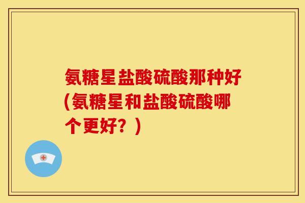氨糖星盐酸硫酸那种好(氨糖星和盐酸硫酸哪个更好？)