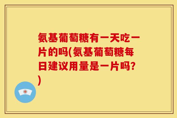 氨基葡萄糖有一天吃一片的吗(氨基葡萄糖每日建议用量是一片吗？)