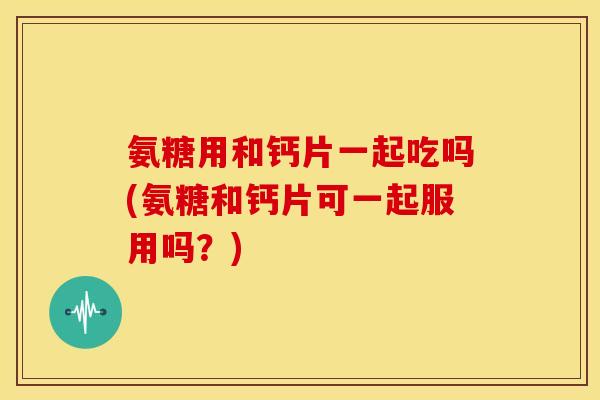 氨糖用和钙片一起吃吗(氨糖和钙片可一起服用吗？)