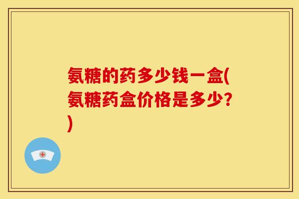 氨糖的药多少钱一盒(氨糖药盒价格是多少？)