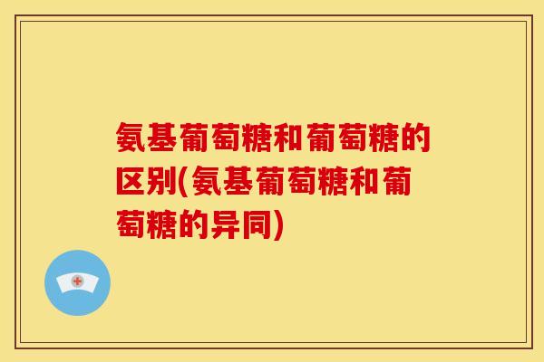 氨基葡萄糖和葡萄糖的区别(氨基葡萄糖和葡萄糖的异同)