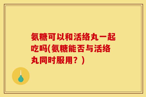 氨糖可以和活络丸一起吃吗(氨糖能否与活络丸同时服用？)