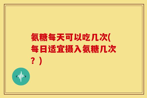 氨糖每天可以吃几次(每日适宜摄入氨糖几次？)