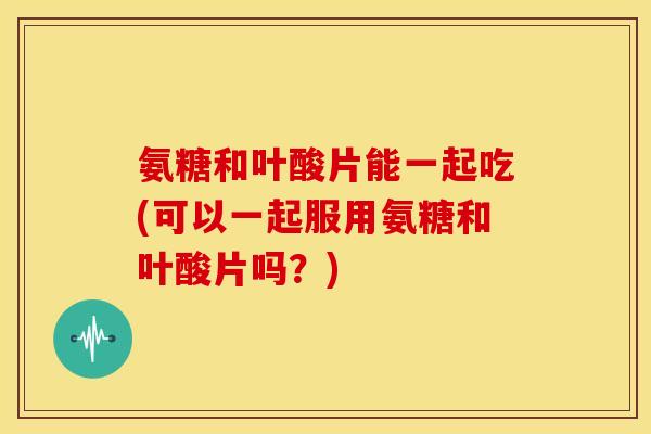氨糖和叶酸片能一起吃(可以一起服用氨糖和叶酸片吗？)