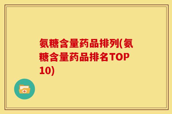 氨糖含量药品排列(氨糖含量药品排名TOP10)