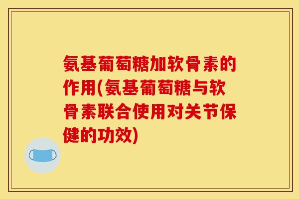 氨基葡萄糖加软骨素的作用(氨基葡萄糖与软骨素联合使用对关节保健的功效)