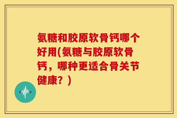 氨糖和胶原软骨钙哪个好用(氨糖与胶原软骨钙，哪种更适合骨关节健康？)