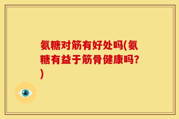 氨糖对筋有好处吗(氨糖有益于筋骨健康吗？)
