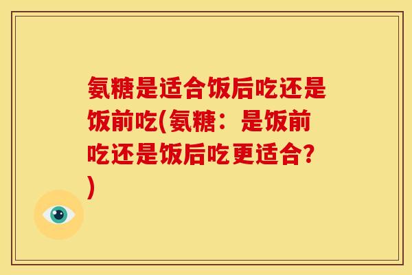氨糖是适合饭后吃还是饭前吃(氨糖：是饭前吃还是饭后吃更适合？)